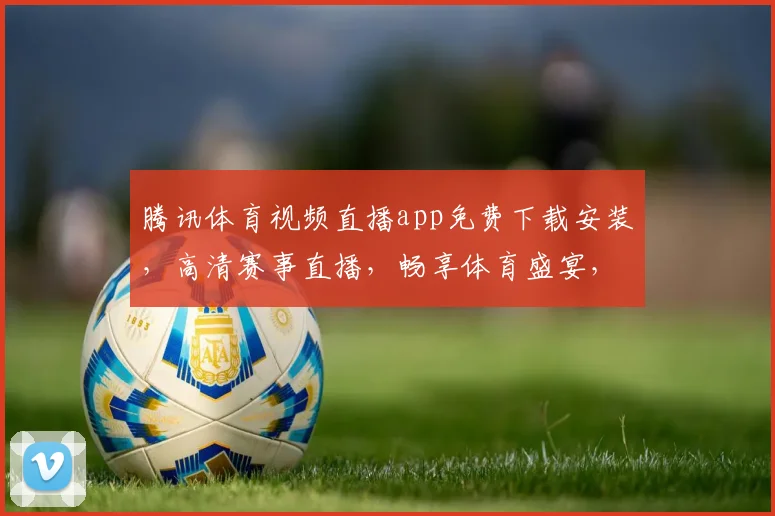 腾讯体育视频直播app免费下载安装，高清赛事直播，畅享体育盛宴，三网通用，快来体验