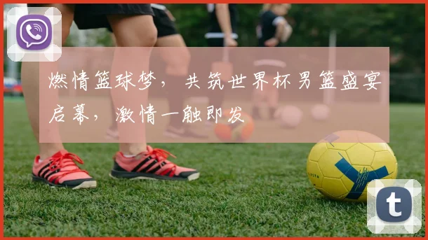 燃情篮球梦，共筑世界杯男篮盛宴启幕，激情一触即发