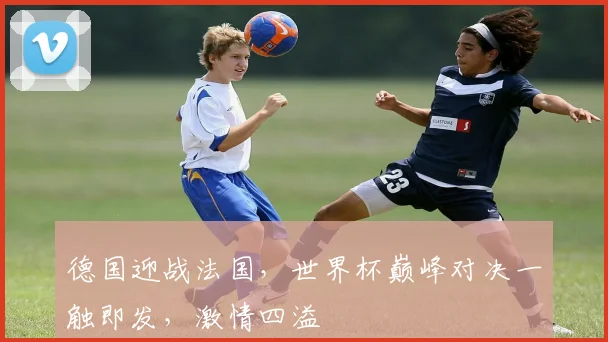德国迎战法国，世界杯巅峰对决一触即发，激情四溢