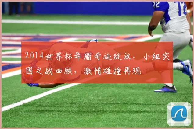 2014世界杯希腊奇迹绽放，小组突围之战回顾，激情碰撞再现
